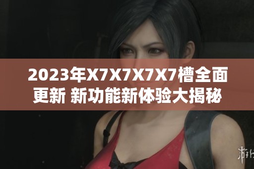 2023年X7X7X7X7槽全面更新 新功能新體驗(yàn)大揭秘