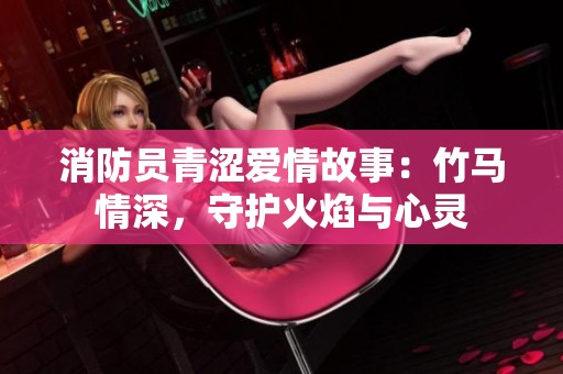 消防員青澀愛(ài)情故事:竹馬情深,守護(hù)火焰與心靈 消防員青澀愛(ài)情故事:竹馬情深,守護(hù)火焰與心靈