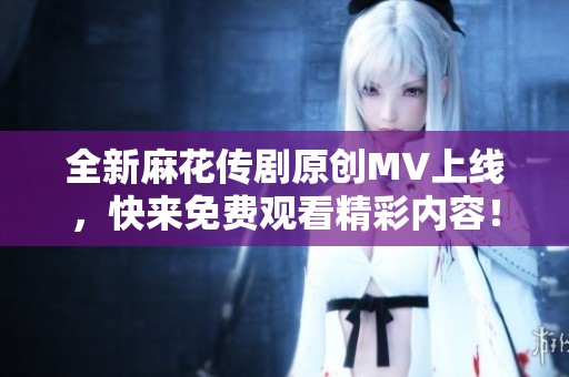 全新麻花傳劇原創(chuàng)MV上線，快來(lái)免費(fèi)觀看精彩內(nèi)容！