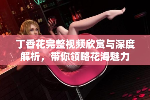 丁香花完整視頻欣賞與深度解析，帶你領(lǐng)略花海魅力