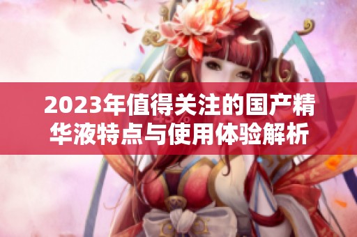 2023年值得關(guān)注的國產(chǎn)精華液特點(diǎn)與使用體驗(yàn)解析