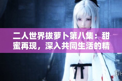 二人世界拔蘿卜第八集：甜蜜再現(xiàn)，深入共同生活的精彩剪影