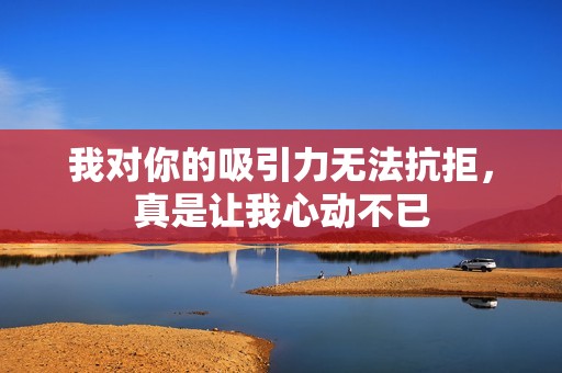 我對你的吸引力無法抗拒，真是讓我心動不已