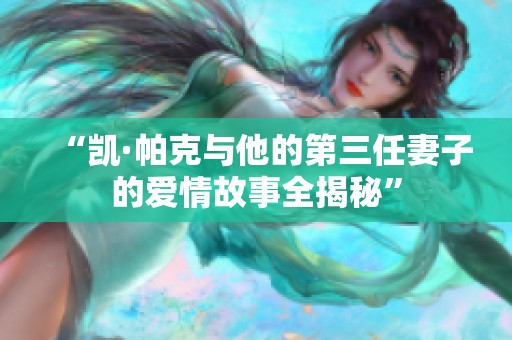 “凱·帕克與他的第三任妻子的愛情故事全揭秘”