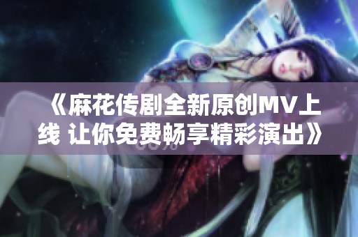 《麻花傳劇全新原創(chuàng)MV上線 讓你免費(fèi)暢享精彩演出》