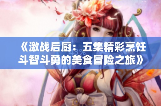 《激戰(zhàn)后廚：五集精彩烹飪斗智斗勇的美食冒險之旅》