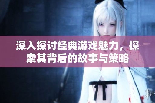 深入探討經(jīng)典游戲魅力，探索其背后的故事與策略