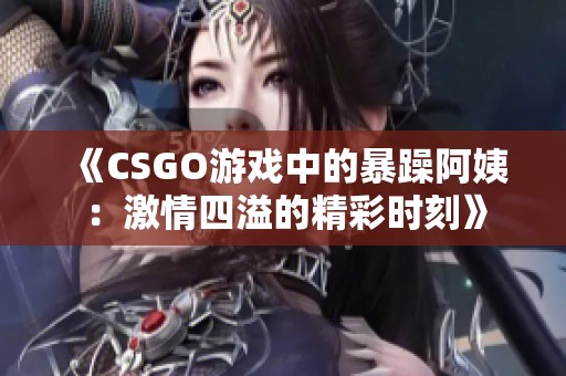 《CSGO游戲中的暴躁阿姨：激情四溢的精彩時(shí)刻》