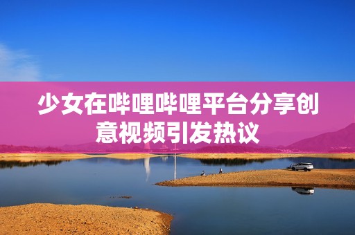 少女在嗶哩嗶哩平臺(tái)分享創(chuàng)意視頻引發(fā)熱議