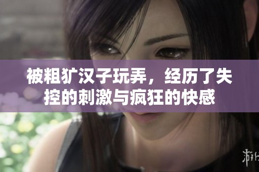 被粗獷漢子玩弄，經(jīng)歷了失控的刺激與瘋狂的快感