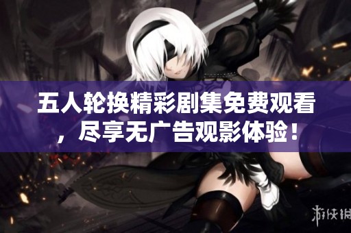 五人輪換精彩劇集免費觀看，盡享無廣告觀影體驗！
