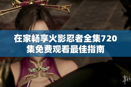 在家暢享火影忍者全集720集免費(fèi)觀看最佳指南