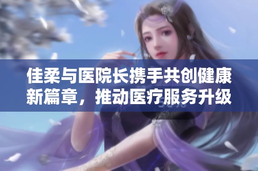 佳柔與醫(yī)院長攜手共創(chuàng)健康新篇章，推動醫(yī)療服務升級