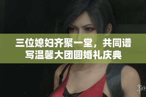三位媳婦齊聚一堂，共同譜寫溫馨大團(tuán)圓婚禮慶典