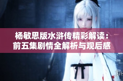 楊敏思版水滸傳精彩解讀：前五集劇情全解析與觀后感