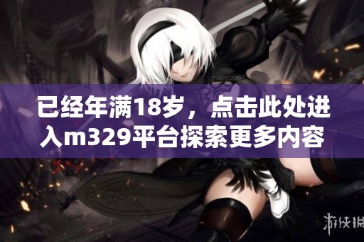 已經(jīng)年滿18歲，點(diǎn)擊此處進(jìn)入m329平臺(tái)探索更多內(nèi)容！