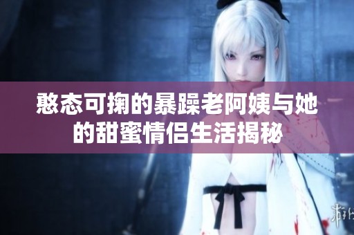 憨態(tài)可掬的暴躁老阿姨與她的甜蜜情侶生活揭秘