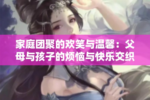家庭團(tuán)聚的歡笑與溫馨：父母與孩子的煩惱與快樂交織