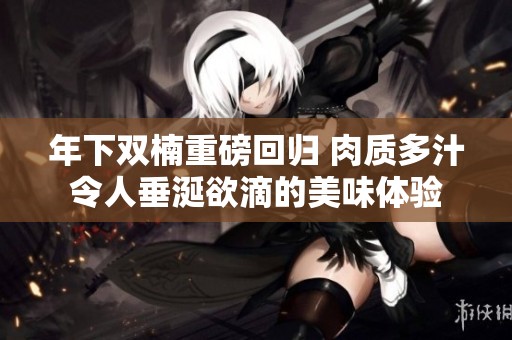 年下雙楠重磅回歸 肉質(zhì)多汁令人垂涎欲滴的美味體驗