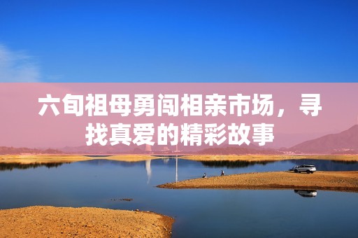 六旬祖母勇闖相親市場(chǎng)，尋找真愛的精彩故事