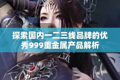 探索國內(nèi)一二三線品牌的優(yōu)秀999重金屬產(chǎn)品解析