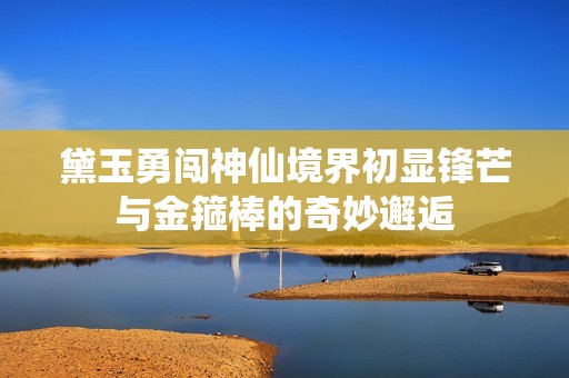 黛玉勇闖神仙境界初顯鋒芒與金箍棒的奇妙邂逅
