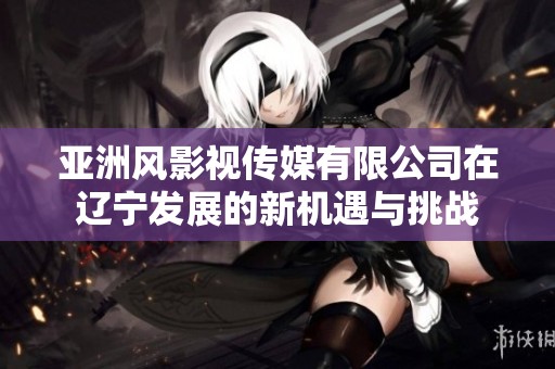 亞洲風(fēng)影視傳媒有限公司在遼寧發(fā)展的新機(jī)遇與挑戰(zhàn)