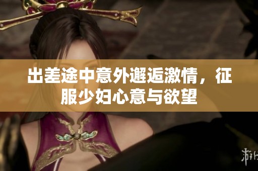出差途中意外邂逅激情，征服少婦心意與欲望