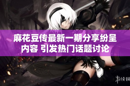 麻花豆傳最新一期分享紛呈內(nèi)容 引發(fā)熱門話題討論