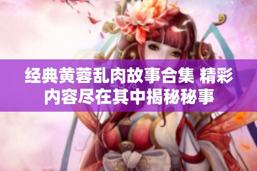 經(jīng)典黃蓉亂肉故事合集 精彩內(nèi)容盡在其中揭秘秘事