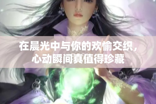 在晨光中與你的歡愉交織，心動瞬間真值得珍藏