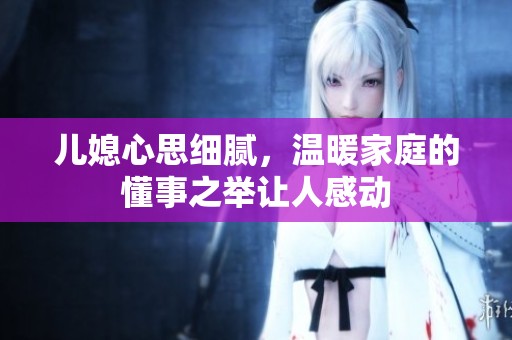 兒媳心思細膩，溫暖家庭的懂事之舉讓人感動