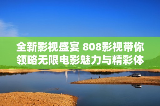 全新影視盛宴 808影視帶你領(lǐng)略無限電影魅力與精彩體驗