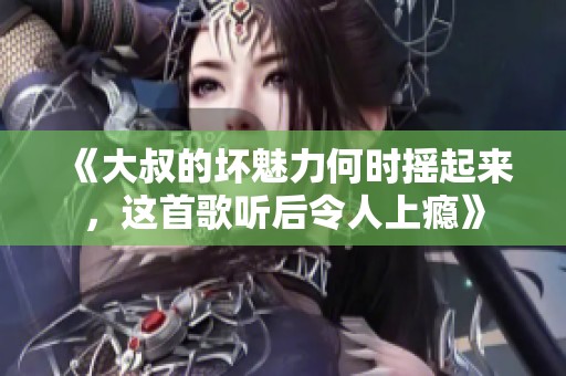 《大叔的壞魅力何時(shí)搖起來，這首歌聽后令人上癮》