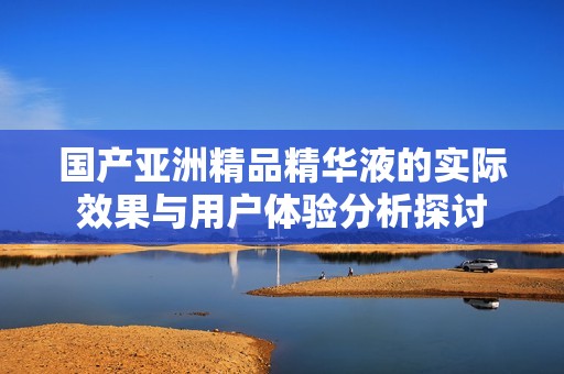 國產(chǎn)亞洲精品精華液的實際效果與用戶體驗分析探討