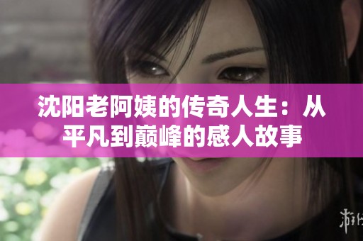 沈陽老阿姨的傳奇人生：從平凡到巔峰的感人故事