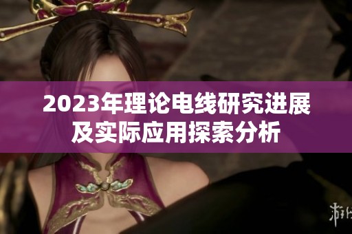 2023年理論電線研究進展及實際應用探索分析