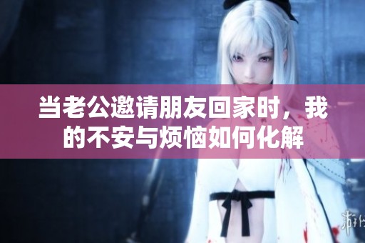當(dāng)老公邀請朋友回家時，我的不安與煩惱如何化解
