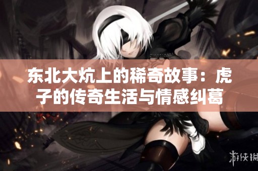東北大炕上的稀奇故事：虎子的傳奇生活與情感糾葛