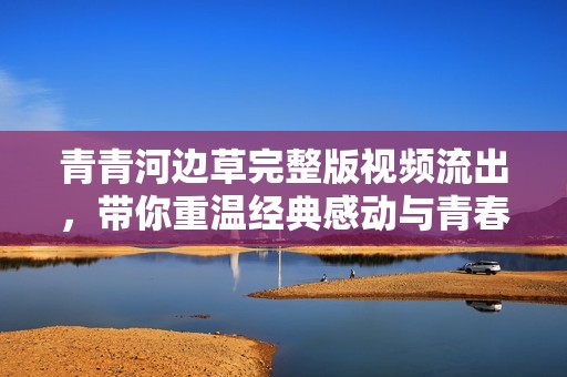 青青河邊草完整版視頻流出，帶你重溫經(jīng)典感動與青春記憶