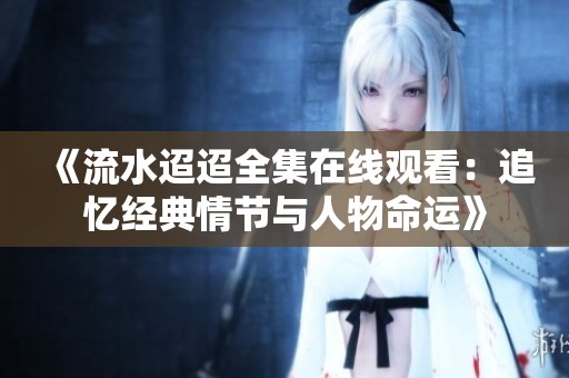 《流水迢迢全集在線觀看：追憶經(jīng)典情節(jié)與人物命運(yùn)》