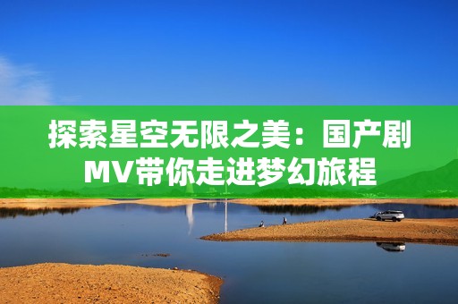 探索星空無限之美：國產(chǎn)劇MV帶你走進夢幻旅程