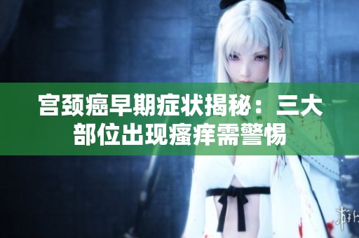 宮頸癌早期癥狀揭秘：三大部位出現(xiàn)瘙癢需警惕