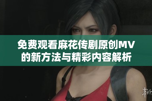免費(fèi)觀看麻花傳劇原創(chuàng)MV的新方法與精彩內(nèi)容解析