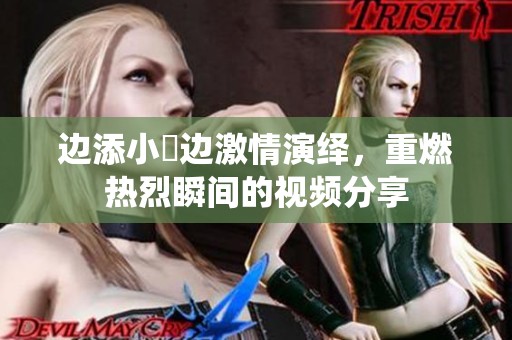 邊添小泬邊激情演繹，重燃熱烈瞬間的視頻分享