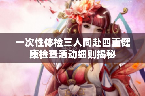 一次性體檢三人同赴四重健康檢查活動(dòng)細(xì)則揭秘
