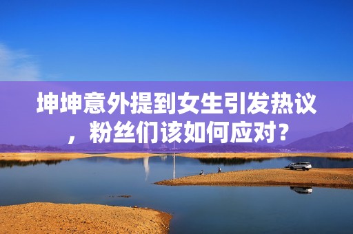 坤坤意外提到女生引發(fā)熱議，粉絲們?cè)撊绾螒?yīng)對(duì)？