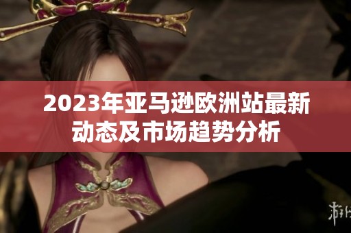 2023年亞馬遜歐洲站最新動(dòng)態(tài)及市場(chǎng)趨勢(shì)分析
