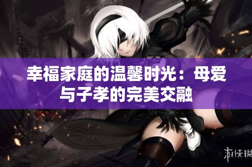 幸福家庭的溫馨時(shí)光：母愛(ài)與子孝的完美交融
