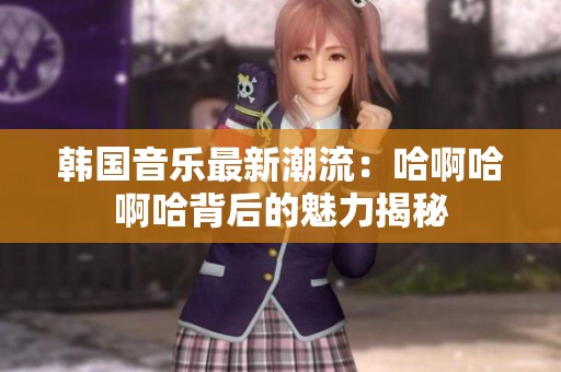 韓國音樂最新潮流：哈啊哈啊哈背后的魅力揭秘